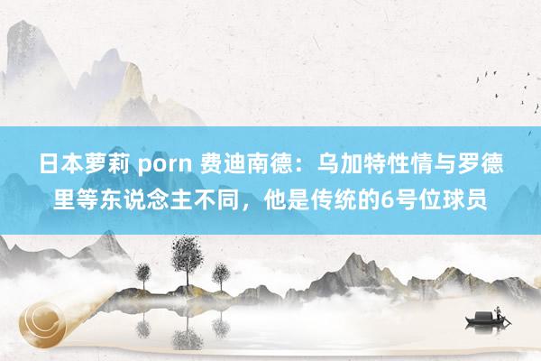 日本萝莉 porn 费迪南德:乌加特性情与罗德里等东说念主不同,他是传统的6号位球员