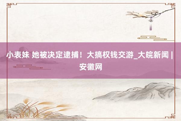 小表妹 她被决定逮捕！大搞权钱交游_大皖新闻 | 安徽网