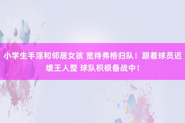 小学生手淫和邻居女孩 宽待弗格归队！跟着球员迟缓王人整 球队积极备战中！