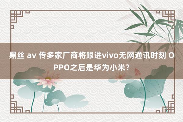 黑丝 av 传多家厂商将跟进vivo无网通讯时刻 OPPO之后是华为小米？