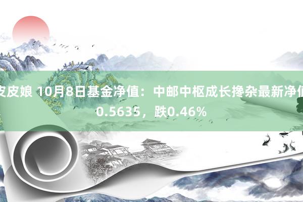 皮皮娘 10月8日基金净值：中邮中枢成长搀杂最新净值0.5635，跌0.46%