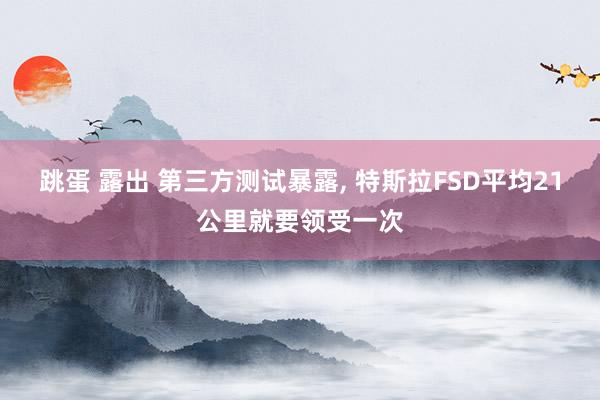 跳蛋 露出 第三方测试暴露， 特斯拉FSD平均21公里就要领受一次