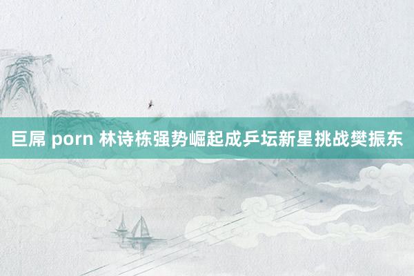 巨屌 porn 林诗栋强势崛起成乒坛新星挑战樊振东