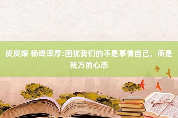 皮皮娘 杨绛浑厚:困扰我们的不是事情自己,而是我方的心态