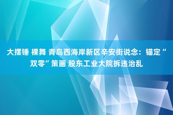 大摆锤 裸舞 青岛西海岸新区辛安街说念：锚定“双零”策画 股东工业大院拆违治乱