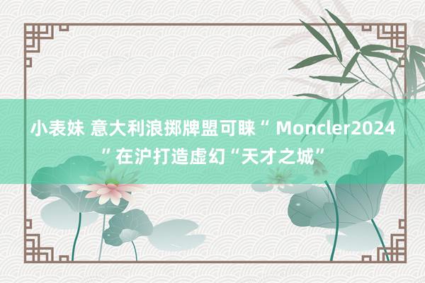 小表妹 意大利浪掷牌盟可睐“ Moncler2024”在沪打造虚幻“天才之城”