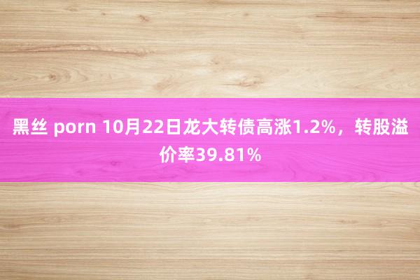 黑丝 porn 10月22日龙大转债高涨1.2%，转股溢价率39.81%