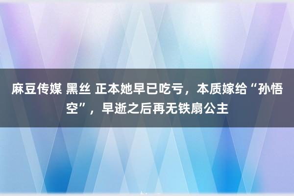 麻豆传媒 黑丝 正本她早已吃亏，本质嫁给“孙悟空”，早逝之后再无铁扇公主