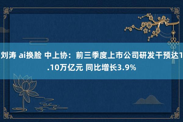 刘涛 ai换脸 中上协：前三季度上市公司研发干预达1.10万亿元 同比增长3.9%