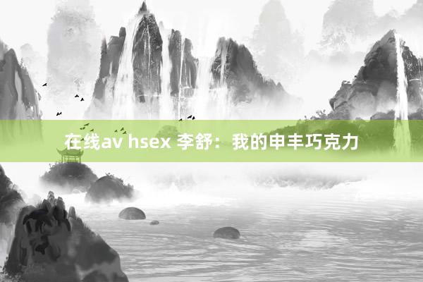 在线av hsex 李舒：我的申丰巧克力