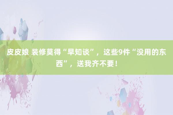 皮皮娘 装修莫得“早知谈”，这些9件“没用的东西”，送我齐不要！