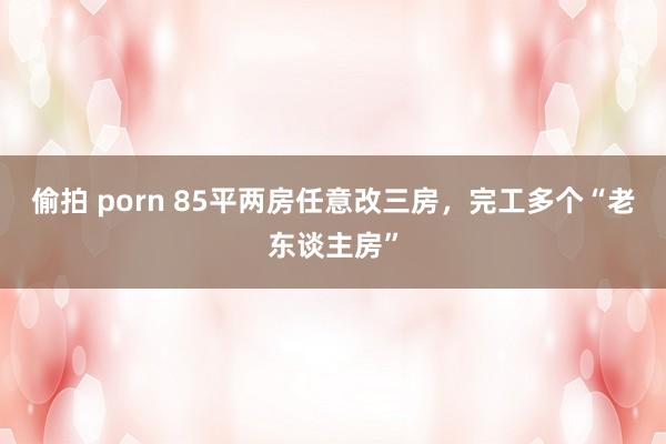 偷拍 porn 85平两房任意改三房，完工多个“老东谈主房”