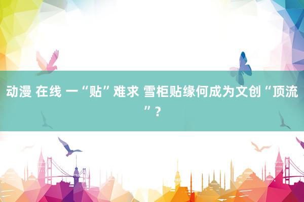 动漫 在线 一“贴”难求 雪柜贴缘何成为文创“顶流”？