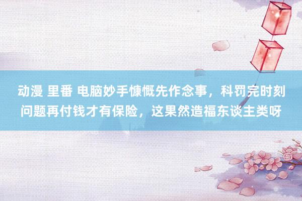 动漫 里番 电脑妙手慷慨先作念事，科罚完时刻问题再付钱才有保险，这果然造福东谈主类呀