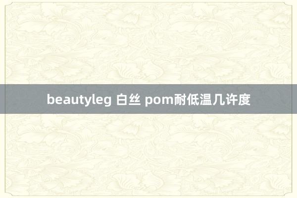beautyleg 白丝 pom耐低温几许度