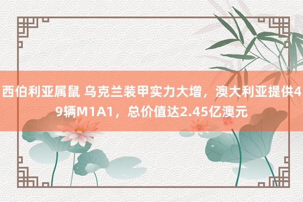 西伯利亚属鼠 乌克兰装甲实力大增，澳大利亚提供49辆M1A1，总价值达2.45亿澳元