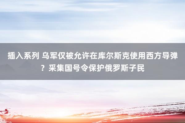插入系列 乌军仅被允许在库尔斯克使用西方导弹？采集国号令保护俄罗斯子民