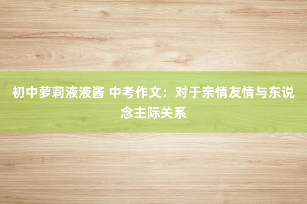 初中萝莉液液酱 中考作文：对于亲情友情与东说念主际关系