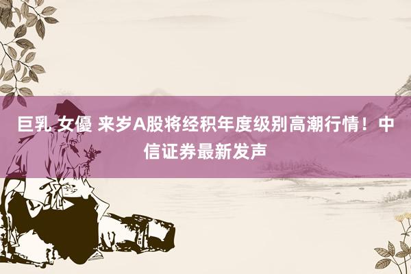 巨乳 女優 来岁A股将经积年度级别高潮行情！中信证券最新发声