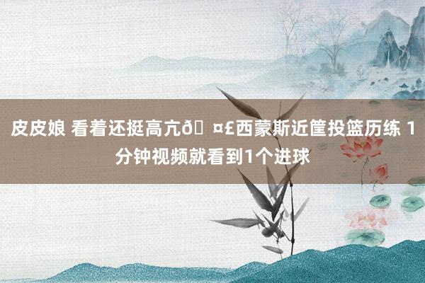 皮皮娘 看着还挺高亢🤣西蒙斯近筐投篮历练 1分钟视频就看到1个进球