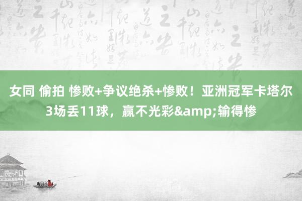 女同 偷拍 惨败+争议绝杀+惨败！亚洲冠军卡塔尔3场丢11球，赢不光彩&输得惨