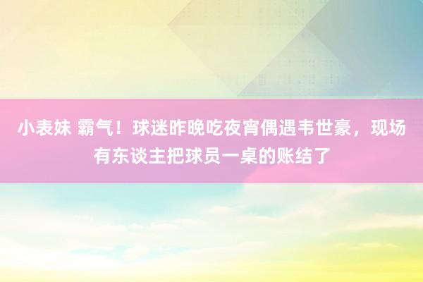 小表妹 霸气！球迷昨晚吃夜宵偶遇韦世豪，现场有东谈主把球员一桌的账结了