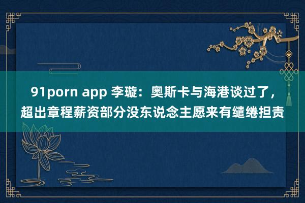 91porn app 李璇：奥斯卡与海港谈过了，超出章程薪资部分没东说念主愿来有缱绻担责