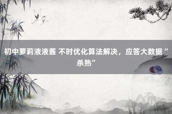 初中萝莉液液酱 不时优化算法解决，应答大数据“杀熟”