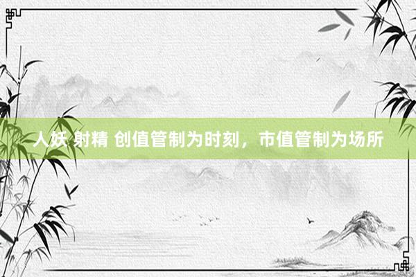 人妖 射精 创值管制为时刻，市值管制为场所