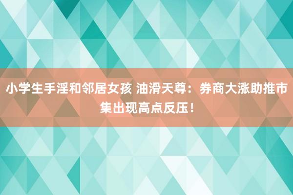 小学生手淫和邻居女孩 油滑天尊：券商大涨助推市集出现高点反压！