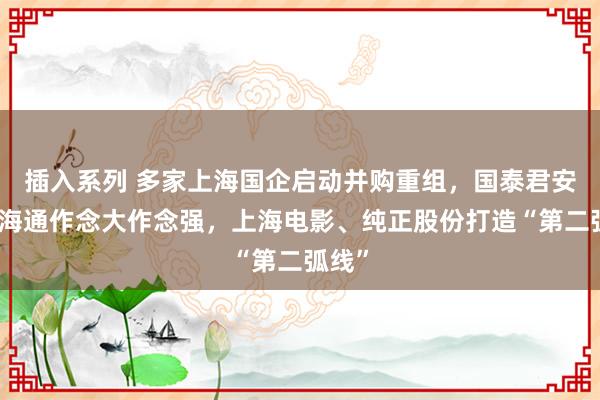 插入系列 多家上海国企启动并购重组，国泰君安并吞海通作念大作念强，上海电影、纯正股份打造“第二弧线”