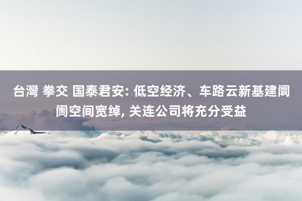 台灣 拳交 国泰君安: 低空经济、车路云新基建阛阓空间宽绰， 关连公司将充分受益