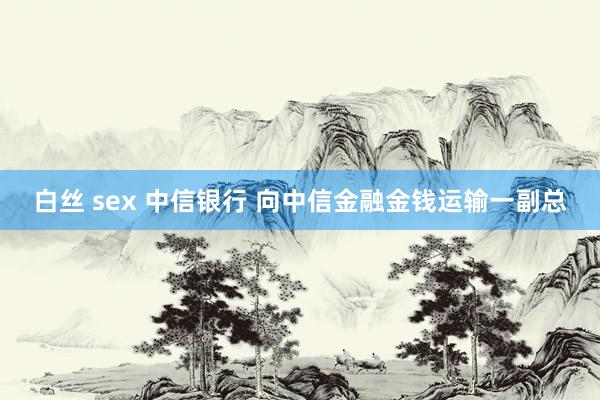 白丝 sex 中信银行 向中信金融金钱运输一副总