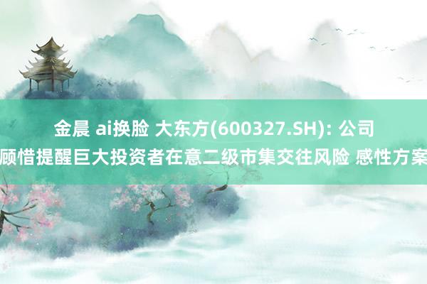 金晨 ai换脸 大东方(600327.SH): 公司顾惜提醒巨大投资者在意二级市集交往风险 感性方案