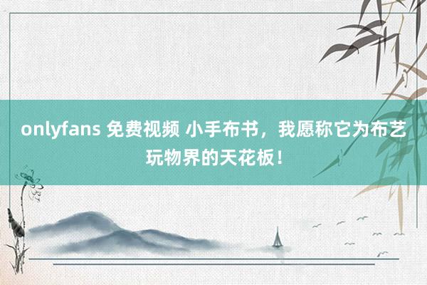 onlyfans 免费视频 小手布书，我愿称它为布艺玩物界的天花板！
