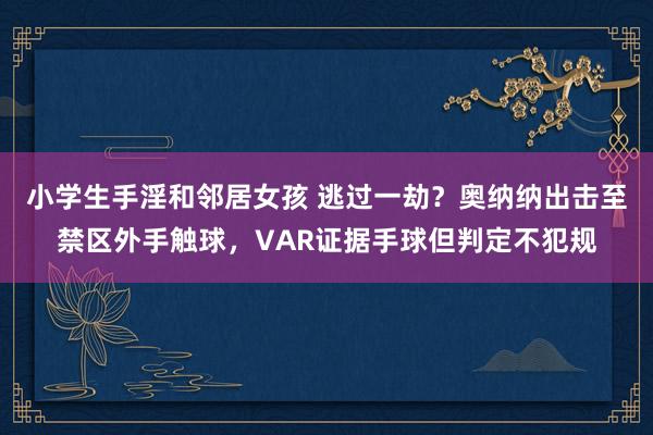 小学生手淫和邻居女孩 逃过一劫？奥纳纳出击至禁区外手触球，VAR证据手球但判定不犯规