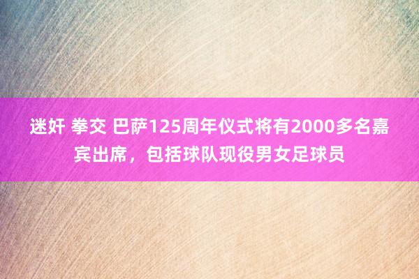 迷奸 拳交 巴萨125周年仪式将有2000多名嘉宾出席，包括球队现役男女足球员