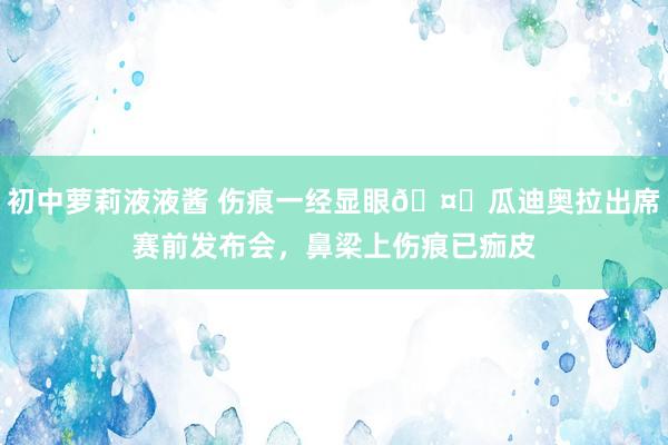 初中萝莉液液酱 伤痕一经显眼🤕瓜迪奥拉出席赛前发布会，鼻梁上伤痕已痂皮