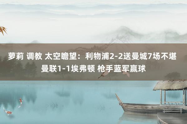 萝莉 调教 太空瞻望：利物浦2-2送曼城7场不堪 曼联1-1埃弗顿 枪手蓝军赢球