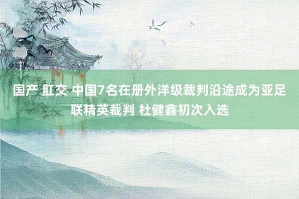 国产 肛交 中国7名在册外洋级裁判沿途成为亚足联精英裁判 杜健鑫初次入选