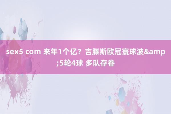 sex5 com 来年1个亿？吉滕斯欧冠寰球波&5轮4球 多队存眷