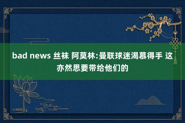 bad news 丝袜 阿莫林:曼联球迷渴慕得手 这亦然思要带给他们的