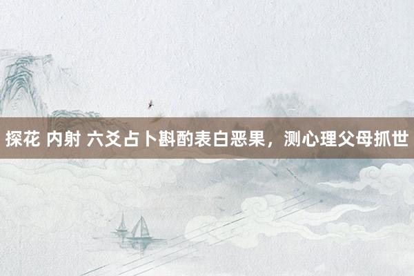 探花 内射 六爻占卜斟酌表白恶果，测心理父母抓世