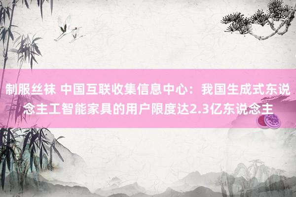 制服丝袜 中国互联收集信息中心：我国生成式东说念主工智能家具的用户限度达2.3亿东说念主