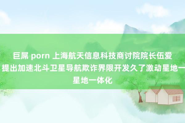 巨屌 porn 上海航天信息科技商讨院院长伍爱群： 提出加速北斗卫星导航欺诈界限开发久了激动星地一体化