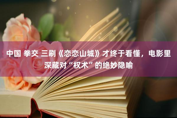 中国 拳交 三刷《恋恋山城》才终于看懂，电影里深藏对“权术”的绝妙隐喻