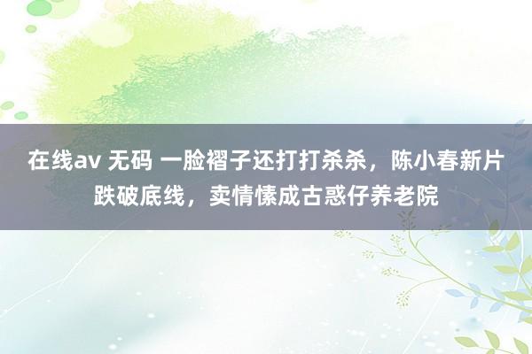 在线av 无码 一脸褶子还打打杀杀，陈小春新片跌破底线，卖情愫成古惑仔养老院