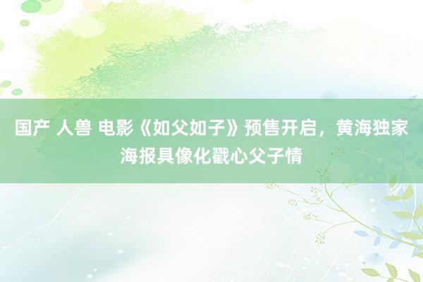 国产 人兽 电影《如父如子》预售开启，黄海独家海报具像化戳心父子情