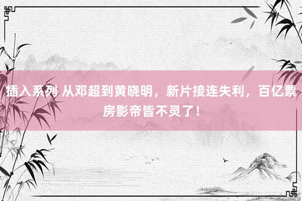 插入系列 从邓超到黄晓明，新片接连失利，百亿票房影帝皆不灵了！