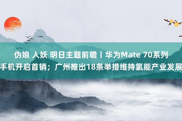 伪娘 人妖 明日主题前瞻丨华为Mate 70系列手机开启首销；广州推出18条举措维持氢能产业发展